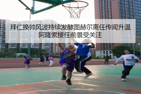 拜仁换帅风波持续发酵图赫尔离任传闻升温阿隆索接任前景受关注