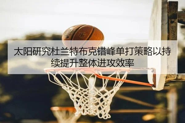 太阳研究杜兰特布克错峰单打策略以持续提升整体进攻效率