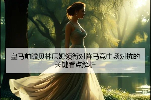 皇马前瞻贝林厄姆领衔对阵马竞中场对抗的关键看点解析