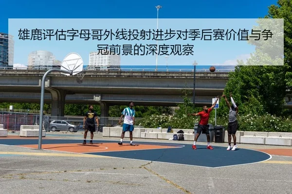 雄鹿评估字母哥外线投射进步对季后赛价值与争冠前景的深度观察
