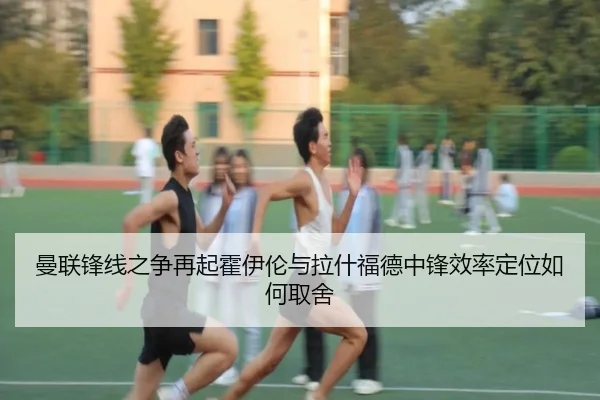 曼联锋线之争再起霍伊伦与拉什福德中锋效率定位如何取舍