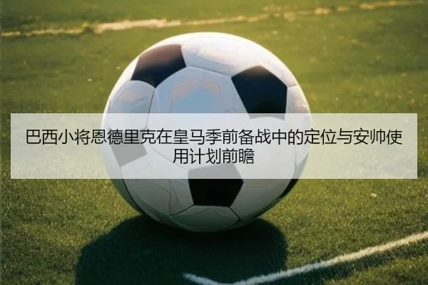 巴西小将恩德里克在皇马季前备战中的定位与安帅使用计划前瞻