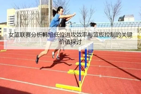 女篮联赛分析韩旭低位进攻效率与篮板控制的关键价值探讨