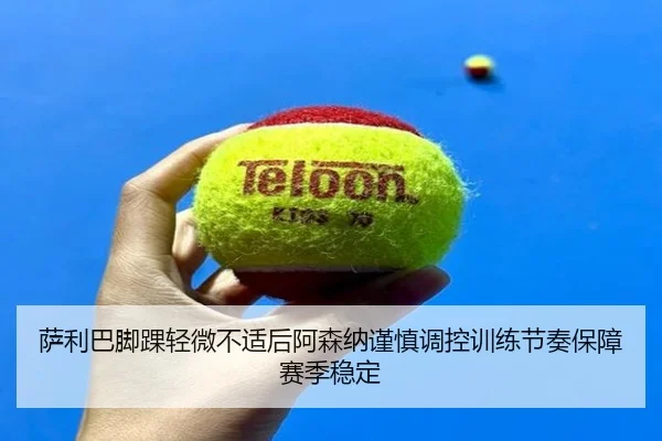 萨利巴脚踝轻微不适后阿森纳谨慎调控训练节奏保障赛季稳定