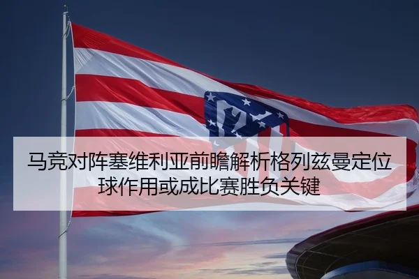马竞对阵塞维利亚前瞻解析格列兹曼定位球作用或成比赛胜负关键